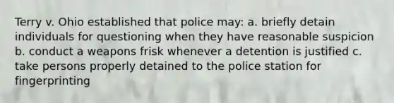 Terry v. Ohio established that police may: a. briefly detain individuals for questioning when they have reasonable suspicion b. conduct a weapons frisk whenever a detention is justified c. take persons properly detained to the police station for fingerprinting