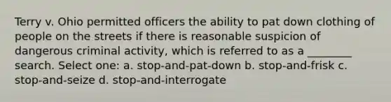 Terry v. Ohio permitted officers the ability to pat down clothing of people on the streets if there is reasonable suspicion of dangerous criminal activity, which is referred to as a ________ search. Select one: a. stop-and-pat-down b. stop-and-frisk c. stop-and-seize d. stop-and-interrogate