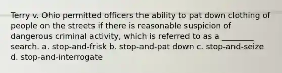 Terry v. Ohio permitted officers the ability to pat down clothing of people on the streets if there is reasonable suspicion of dangerous criminal activity, which is referred to as a ________ search. a. ​stop-and-frisk b. ​stop-and-pat down c. ​stop-and-seize d. ​stop-and-interrogate