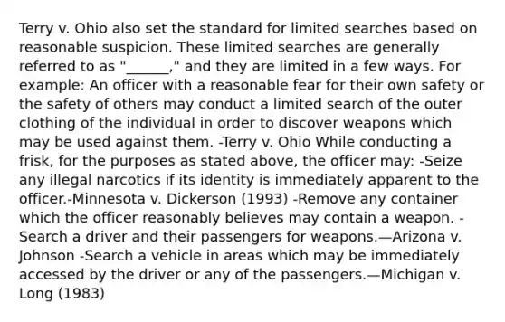 Terry v. Ohio also set the standard for limited searches based on reasonable suspicion. These limited searches are generally referred to as "______," and they are limited in a few ways. For example: An officer with a reasonable fear for their own safety or the safety of others may conduct a limited search of the outer clothing of the individual in order to discover weapons which may be used against them. -Terry v. Ohio While conducting a frisk, for the purposes as stated above, the officer may: -Seize any illegal narcotics if its identity is immediately apparent to the officer.-Minnesota v. Dickerson (1993) -Remove any container which the officer reasonably believes may contain a weapon. -Search a driver and their passengers for weapons.—Arizona v. Johnson -Search a vehicle in areas which may be immediately accessed by the driver or any of the passengers.—Michigan v. Long (1983)