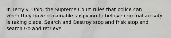 In Terry v. Ohio, the Supreme Court rules that police can _______ when they have reasonable suspicion to believe criminal activity is taking place.​ Search and Destroy stop and frisk stop and search Go and retrieve