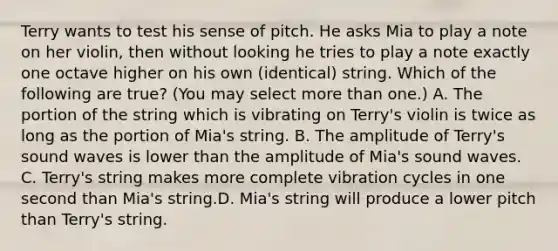 Terry wants to test his sense of pitch. He asks Mia to play a note on her violin, then without looking he tries to play a note exactly one octave higher on his own (identical) string. Which of the following are true? (You may select more than one.) A. The portion of the string which is vibrating on Terry's violin is twice as long as the portion of Mia's string. B. The amplitude of Terry's sound waves is lower than the amplitude of Mia's sound waves. C. Terry's string makes more complete vibration cycles in one second than Mia's string.D. Mia's string will produce a lower pitch than Terry's string.