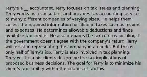 Terry's a __ accountant. Terry focuses on tax issues and planning. Terry works as a consultant and provides tax accounting services to many different companies of varying sizes. He helps them collect the required information for filing of taxes such as income and expenses. He determines allowable deductions and finds available tax credits. He also prepares the tax returns for filing. If the government doesn't agree with the company's return, Terry will assist in representing the company in an audit. But this is only half of Terry's job. Terry is also involved in tax planning. Terry will help his clients determine the tax implications of proposed business decisions. The goal for Terry is to minimize his client's tax liability within the bounds of tax law.