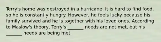 Terry's home was destroyed in a hurricane. It is hard to find food, so he is constantly hungry. However, he feels lucky because his family survived and he is together with his loved ones. According to Maslow's theory, Terry's _______ needs are not met, but his _______ needs are being met.