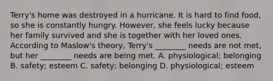 Terry's home was destroyed in a hurricane. It is hard to find food, so she is constantly hungry. However, she feels lucky because her family survived and she is together with her loved ones. According to Maslow's theory, Terry's ________ needs are not met, but her ________ needs are being met. A. physiological; belonging B. safety; esteem C. safety; belonging D. physiological; esteem