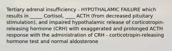 Tertiary adrenal insufficiency - HYPOTHALAMIC FAILURE which results in _____ Cortisol, ____ ACTH (from decreased pituitary stimulation), and impaired hypothalamic release of corticotropin-releasing hormone (CRH) with exaggerated and prolonged ACTH response with the administration of CRH - corticotropin-releasing hormone test and normal aldosterone