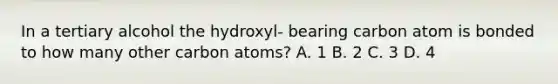 In a tertiary alcohol the hydroxyl- bearing carbon atom is bonded to how many other carbon atoms? A. 1 B. 2 C. 3 D. 4