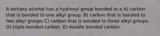 A tertiary alcohol has a hydroxyl group bonded to a A) carbon that is bonded to one alkyl group. B) carbon that is bonded to two alkyl groups C) carbon that is bonded to three alkyl groups. D) triple-bonded carbon. E) double bonded carbon.