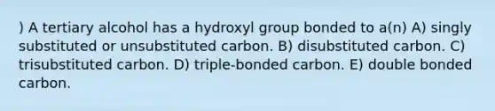 ) A tertiary alcohol has a hydroxyl group bonded to a(n) A) singly substituted or unsubstituted carbon. B) disubstituted carbon. C) trisubstituted carbon. D) triple-bonded carbon. E) double bonded carbon.