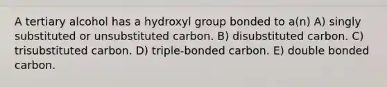 A tertiary alcohol has a hydroxyl group bonded to a(n) A) singly substituted or unsubstituted carbon. B) disubstituted carbon. C) trisubstituted carbon. D) triple-bonded carbon. E) double bonded carbon.