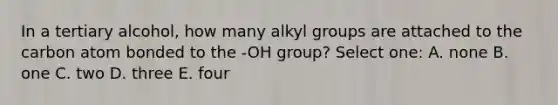 In a tertiary alcohol, how many alkyl groups are attached to the carbon atom bonded to the -OH group? Select one: A. none B. one C. two D. three E. four