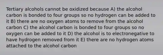 Tertiary alcohols cannot be oxidized because A) the alcohol carbon is bonded to four groups so no hydrogen can be added to it B) there are no oxygen atoms to remove from the alcohol carbon C) the alcohol carbon is bonded to four groups so no oxygen can be added to it D) the alcohol is to electronegative to have hydrogen removed from it E) there are no hydrogen atoms attached to the alcohol carbon