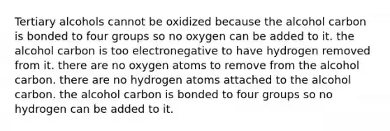 Tertiary alcohols cannot be oxidized because the alcohol carbon is bonded to four groups so no oxygen can be added to it. the alcohol carbon is too electronegative to have hydrogen removed from it. there are no oxygen atoms to remove from the alcohol carbon. there are no hydrogen atoms attached to the alcohol carbon. the alcohol carbon is bonded to four groups so no hydrogen can be added to it.