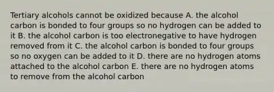 Tertiary alcohols cannot be oxidized because A. the alcohol carbon is bonded to four groups so no hydrogen can be added to it B. the alcohol carbon is too electronegative to have hydrogen removed from it C. the alcohol carbon is bonded to four groups so no oxygen can be added to it D. there are no hydrogen atoms attached to the alcohol carbon E. there are no hydrogen atoms to remove from the alcohol carbon