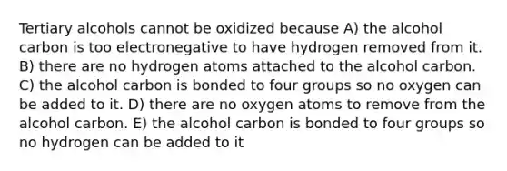 Tertiary alcohols cannot be oxidized because A) the alcohol carbon is too electronegative to have hydrogen removed from it. B) there are no hydrogen atoms attached to the alcohol carbon. C) the alcohol carbon is bonded to four groups so no oxygen can be added to it. D) there are no oxygen atoms to remove from the alcohol carbon. E) the alcohol carbon is bonded to four groups so no hydrogen can be added to it