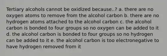 Tertiary alcohols cannot be oxidized because..? a. there are no oxygen atoms to remove from the alcohol carbon b. there are no hydrogen atoms attached to the alcohol carbon c. the alcohol carbon is bonded to four groups so no oxygen can be added to it d. the alcohol carbon is bonded to four groups so no hydrogen can be added to it e. the alcohol carbon is too electronegative to have hydrogen removed from it