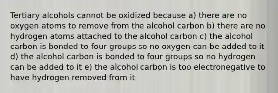 Tertiary alcohols cannot be oxidized because a) there are no oxygen atoms to remove from the alcohol carbon b) there are no hydrogen atoms attached to the alcohol carbon c) the alcohol carbon is bonded to four groups so no oxygen can be added to it d) the alcohol carbon is bonded to four groups so no hydrogen can be added to it e) the alcohol carbon is too electronegative to have hydrogen removed from it