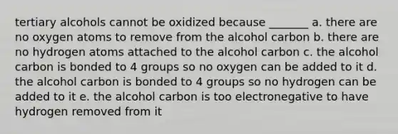 tertiary alcohols cannot be oxidized because _______ a. there are no oxygen atoms to remove from the alcohol carbon b. there are no hydrogen atoms attached to the alcohol carbon c. the alcohol carbon is bonded to 4 groups so no oxygen can be added to it d. the alcohol carbon is bonded to 4 groups so no hydrogen can be added to it e. the alcohol carbon is too electronegative to have hydrogen removed from it