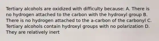 Tertiary alcohols are oxidized with difficulty because: A. There is no hydrogen attached to the carbon with the hydroxyl group B. There is no hydrogen attached to the a-carbon of the carbonyl C. Tertiary alcohols contain hydroxyl groups with no polarization D. They are relatively inert