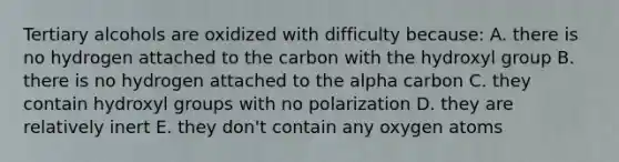 Tertiary alcohols are oxidized with difficulty because: A. there is no hydrogen attached to the carbon with the hydroxyl group B. there is no hydrogen attached to the alpha carbon C. they contain hydroxyl groups with no polarization D. they are relatively inert E. they don't contain any oxygen atoms