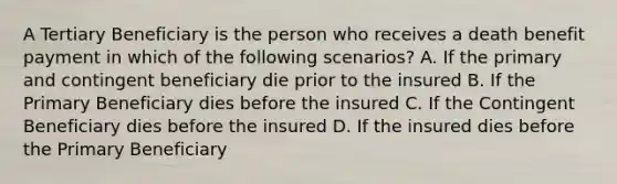 A Tertiary Beneficiary is the person who receives a death benefit payment in which of the following scenarios? A. If the primary and contingent beneficiary die prior to the insured B. If the Primary Beneficiary dies before the insured C. If the Contingent Beneficiary dies before the insured D. If the insured dies before the Primary Beneficiary