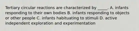 Tertiary circular reactions are characterized by _____. A. infants responding to their own bodies B. infants responding to objects or other people C. infants habituating to stimuli D. active independent exploration and experimentation