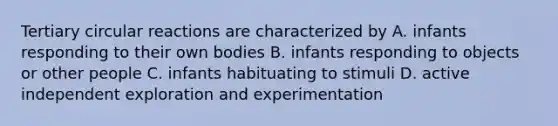 Tertiary circular reactions are characterized by A. infants responding to their own bodies B. infants responding to objects or other people C. infants habituating to stimuli D. active independent exploration and experimentation