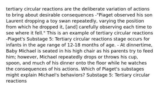 tertiary circular reactions are the deliberate variation of actions to bring about desirable consequences -"Piaget observed his son Laurent dropping a toy swan repeatedly, varying the position from which he dropped it, [and] carefully observing each time to see where it fell." This is an example of tertiary circular reactions -Piaget's Substage 5: Tertiary circular reactions stage occurs for infants in the age range of 12-18 months of age. - At dinnertime, Baby Michael is seated in his high chair as his parents try to feed him; however, Michael repeatedly drops or throws his cup, spoon, and much of his dinner onto the floor while he watches the consequences of his actions. Which of Piaget's substages might explain Michael's behaviors? Substage 5: Tertiary circular reactions