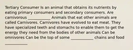 Tertiary Consumer Is an animal that obtains its nutrients by eating primary consumers and secondary consumers. Are carnivorous ____________ Animals that eat other animals are called Carnivores. Carnivores have evolved to eat meat. They have specialized teeth and stomachs to enable them to get the energy they need from the bodies of other animals Can be omnivores Can be the top of some ____________ chains and food ____________