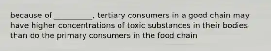 because of __________, tertiary consumers in a good chain may have higher concentrations of toxic substances in their bodies than do the primary consumers in the food chain