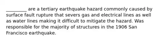 _________ are a tertiary earthquake hazard commonly caused by surface fault rupture that severs gas and electrical lines as well as water lines making it difficult to mitigate the hazard. Was responsible for the majority of structures in the 1906 San Francisco earthquake.