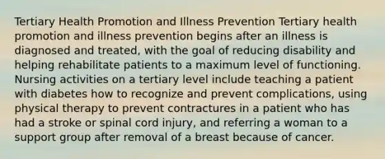 Tertiary Health Promotion and Illness Prevention Tertiary health promotion and illness prevention begins after an illness is diagnosed and treated, with the goal of reducing disability and helping rehabilitate patients to a maximum level of functioning. Nursing activities on a tertiary level include teaching a patient with diabetes how to recognize and prevent complications, using physical therapy to prevent contractures in a patient who has had a stroke or spinal cord injury, and referring a woman to a support group after removal of a breast because of cancer.