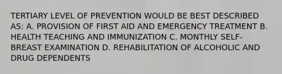 TERTIARY LEVEL OF PREVENTION WOULD BE BEST DESCRIBED AS: A. PROVISION OF FIRST AID AND EMERGENCY TREATMENT B. HEALTH TEACHING AND IMMUNIZATION C. MONTHLY SELF-BREAST EXAMINATION D. REHABILITATION OF ALCOHOLIC AND DRUG DEPENDENTS