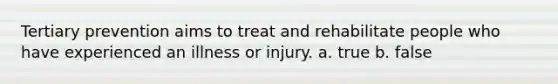 Tertiary prevention aims to treat and rehabilitate people who have experienced an illness or injury. a. true b. false