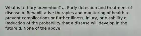 What is tertiary prevention? a. Early detection and treatment of disease b. Rehabilitative therapies and monitoring of health to prevent complications or further illness, injury, or disability c. Reduction of the probability that a disease will develop in the future d. None of the above