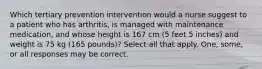 Which tertiary prevention intervention would a nurse suggest to a patient who has arthritis, is managed with maintenance medication, and whose height is 167 cm (5 feet 5 inches) and weight is 75 kg (165 pounds)? Select all that apply. One, some, or all responses may be correct.