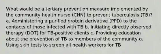 What would be a tertiary prevention measure implemented by the community health nurse (CHN) to prevent tuberculosis (TB)? a. Administering a purified protein derivative (PPD) to the contacts of those infected with TB b. Initiating directly observed therapy (DOT) for TB-positive clients c. Providing education about the prevention of TB to members of the community d. Using skin tests to screen all health workers for TB