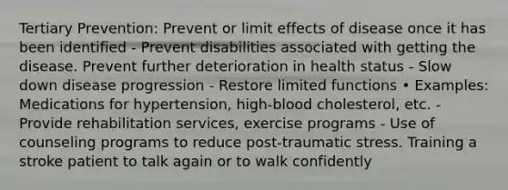 Tertiary Prevention: Prevent or limit effects of disease once it has been identified - Prevent disabilities associated with getting the disease. Prevent further deterioration in health status - Slow down disease progression - Restore limited functions • Examples: Medications for hypertension, high-blood cholesterol, etc. - Provide rehabilitation services, exercise programs - Use of counseling programs to reduce post-traumatic stress. Training a stroke patient to talk again or to walk confidently