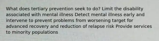 What does tertiary prevention seek to do? Limit the disability associated with mental illness Detect mental illness early and intervene to prevent problems from worsening target for advanced recovery and reduction of relapse risk Provide services to minority populations