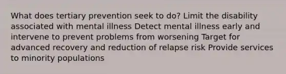 What does tertiary prevention seek to do? Limit the disability associated with mental illness Detect mental illness early and intervene to prevent problems from worsening Target for advanced recovery and reduction of relapse risk Provide services to minority populations