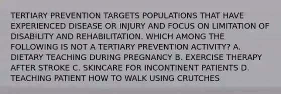 TERTIARY PREVENTION TARGETS POPULATIONS THAT HAVE EXPERIENCED DISEASE OR INJURY AND FOCUS ON LIMITATION OF DISABILITY AND REHABILITATION. WHICH AMONG THE FOLLOWING IS NOT A TERTIARY PREVENTION ACTIVITY? A. DIETARY TEACHING DURING PREGNANCY B. EXERCISE THERAPY AFTER STROKE C. SKINCARE FOR INCONTINENT PATIENTS D. TEACHING PATIENT HOW TO WALK USING CRUTCHES