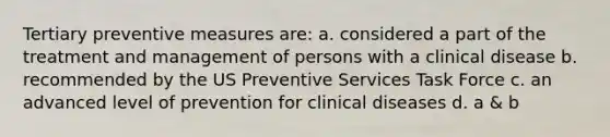 Tertiary preventive measures are: a. considered a part of the treatment and management of persons with a clinical disease b. recommended by the US Preventive Services Task Force c. an advanced level of prevention for clinical diseases d. a & b