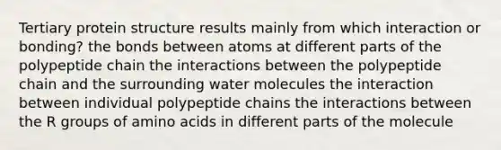 Tertiary protein structure results mainly from which interaction or bonding? the bonds between atoms at different parts of the polypeptide chain the interactions between the polypeptide chain and the surrounding water molecules the interaction between individual polypeptide chains the interactions between the R groups of amino acids in different parts of the molecule