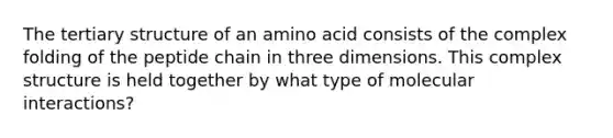 The tertiary structure of an amino acid consists of the complex folding of the peptide chain in three dimensions. This complex structure is held together by what type of molecular interactions?