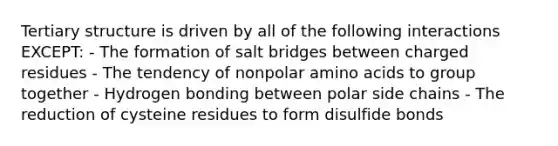 Tertiary structure is driven by all of the following interactions EXCEPT: - The formation of salt bridges between charged residues - The tendency of nonpolar amino acids to group together - Hydrogen bonding between polar side chains - The reduction of cysteine residues to form disulfide bonds