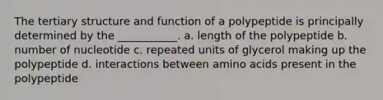 The tertiary structure and function of a polypeptide is principally determined by the ___________. a. length of the polypeptide b. number of nucleotide c. repeated units of glycerol making up the polypeptide d. interactions between amino acids present in the polypeptide