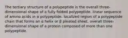 The tertiary structure of a polypeptide is the overall three-dimensional shape of a fully folded polypeptide. linear sequence of amino acids in a polypeptide. localized region of a polypeptide chain that forms an α helix or β pleated sheet. overall three-dimensional shape of a protein composed of more than one polypeptide.