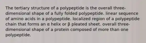 The tertiary structure of a polypeptide is the overall three-dimensional shape of a fully folded polypeptide. linear sequence of amino acids in a polypeptide. localized region of a polypeptide chain that forms an α helix or β pleated sheet. overall three-dimensional shape of a protein composed of more than one polypeptide.