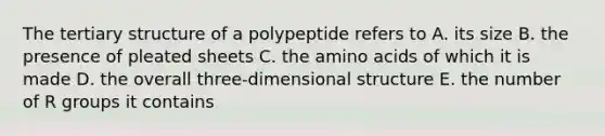 The tertiary structure of a polypeptide refers to A. its size B. the presence of pleated sheets C. the amino acids of which it is made D. the overall three-dimensional structure E. the number of R groups it contains