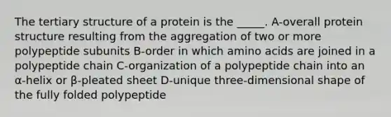 The <a href='https://www.questionai.com/knowledge/kf06vGllnT-tertiary-structure' class='anchor-knowledge'>tertiary structure</a> of a protein is the _____. A-overall <a href='https://www.questionai.com/knowledge/kcfXlB10Op-protein-structure' class='anchor-knowledge'>protein structure</a> resulting from the aggregation of two or more polypeptide subunits B-order in which <a href='https://www.questionai.com/knowledge/k9gb720LCl-amino-acids' class='anchor-knowledge'>amino acids</a> are joined in a polypeptide chain C-organization of a polypeptide chain into an α-helix or β-pleated sheet D-unique three-dimensional shape of the fully folded polypeptide